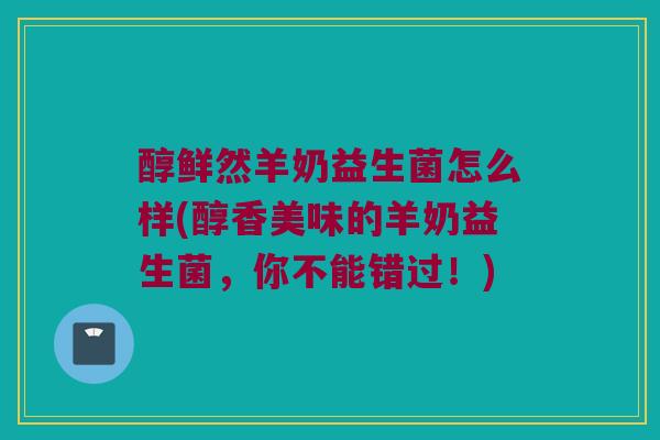 醇鲜然羊奶益生菌怎么样(醇香美味的羊奶益生菌，你不能错过！)