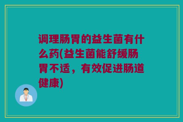 调理肠胃的益生菌有什么药(益生菌能舒缓肠胃不适，有效促进肠道健康)