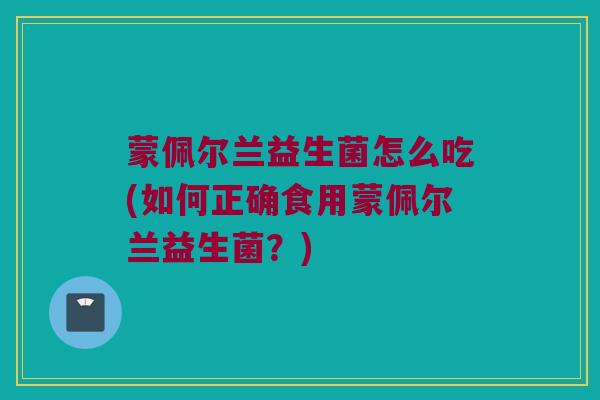 蒙佩尔兰益生菌怎么吃(如何正确食用蒙佩尔兰益生菌？)