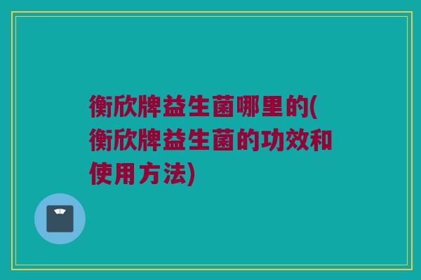 衡欣牌益生菌哪里的(衡欣牌益生菌的功效和使用方法)