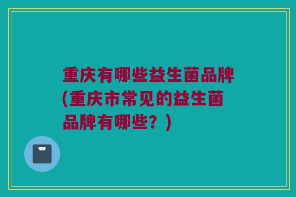 重庆有哪些益生菌品牌(重庆市常见的益生菌品牌有哪些？)