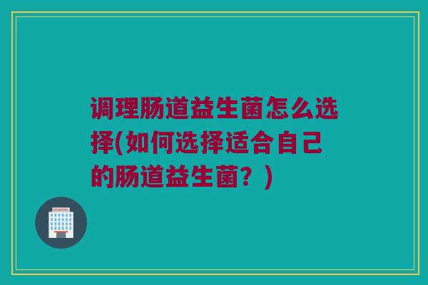 调理肠道益生菌怎么选择(如何选择适合自己的肠道益生菌？)