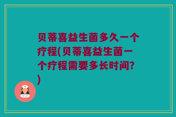 贝蒂喜益生菌多久一个疗程(贝蒂喜益生菌一个疗程需要多长时间？)