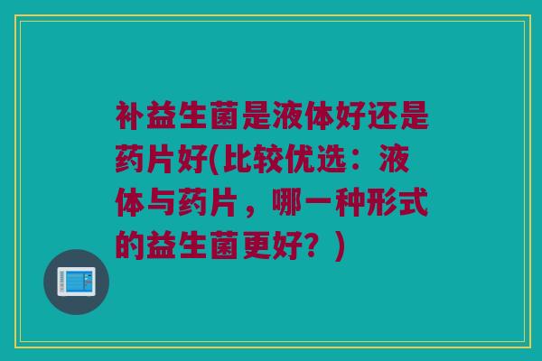补益生菌是液体好还是药片好(比较优选：液体与药片，哪一种形式的益生菌更好？)