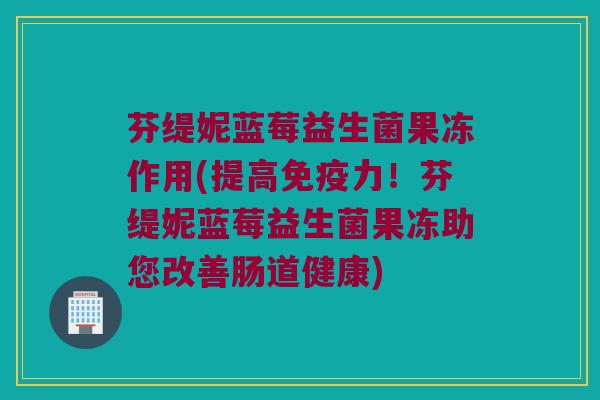 芬缇妮蓝莓益生菌果冻作用(提高免疫力！芬缇妮蓝莓益生菌果冻助您改善肠道健康)