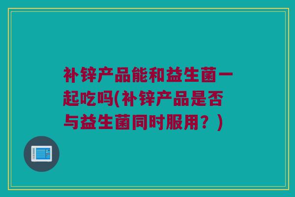 补锌产品能和益生菌一起吃吗(补锌产品是否与益生菌同时服用？)
