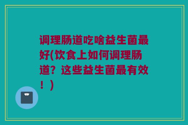 调理肠道吃啥益生菌最好(饮食上如何调理肠道？这些益生菌最有效！)