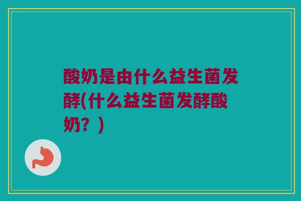酸奶是由什么益生菌发酵(什么益生菌发酵酸奶?) 酸奶是由什么益生菌发酵(什么益生菌发酵酸奶?)