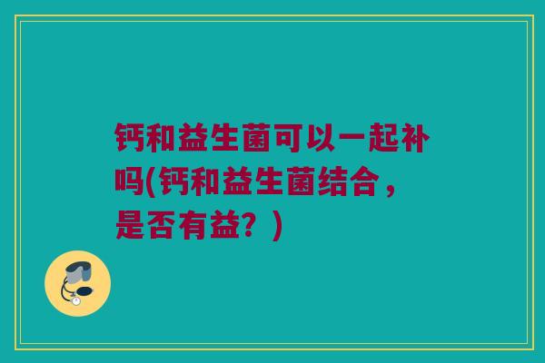 钙和益生菌可以一起补吗(钙和益生菌结合，是否有益？)
