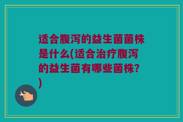 适合腹泻的益生菌菌株是什么(适合治疗腹泻的益生菌有哪些菌株？)