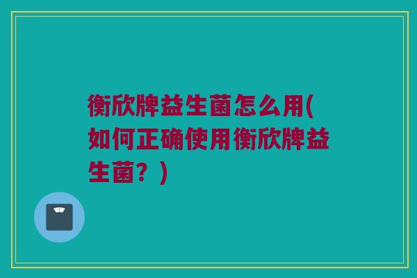 衡欣牌益生菌怎么用(如何正确使用衡欣牌益生菌？)