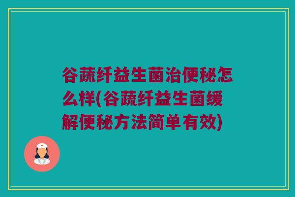 谷蔬纤益生菌治便秘怎么样(谷蔬纤益生菌缓解便秘方法简单有效)