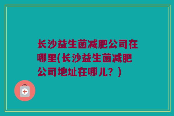 长沙益生菌减肥公司在哪里(长沙益生菌减肥公司地址在哪儿？)