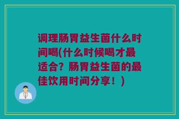 调理肠胃益生菌什么时间喝(什么时候喝才最适合？肠胃益生菌的最佳饮用时间分享！)