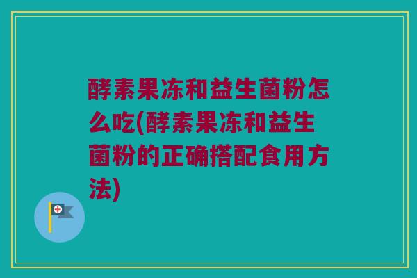 酵素果冻和益生菌粉怎么吃(酵素果冻和益生菌粉的正确搭配食用方法)