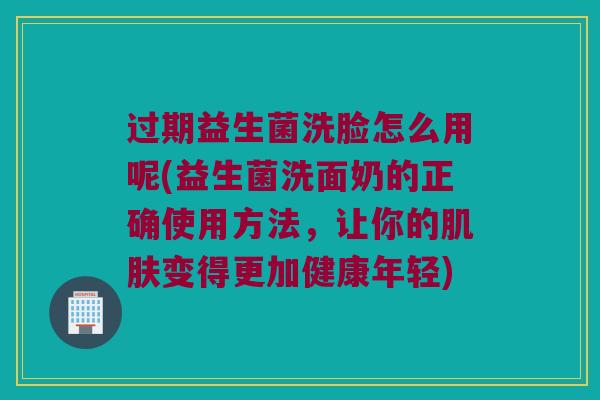 过期益生菌洗脸怎么用呢(益生菌洗面奶的正确使用方法，让你的肌肤变得更加健康年轻)