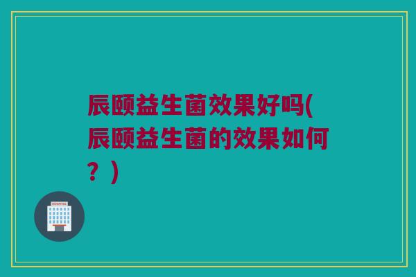 辰颐益生菌效果好吗(辰颐益生菌的效果如何？)
