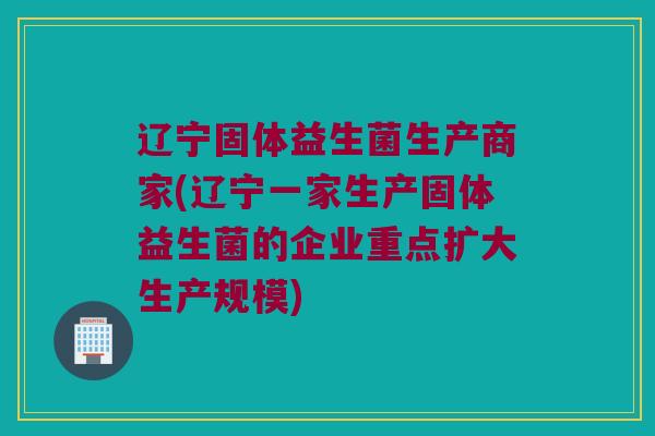 辽宁固体益生菌生产商家(辽宁一家生产固体益生菌的企业重点扩大生产规模)