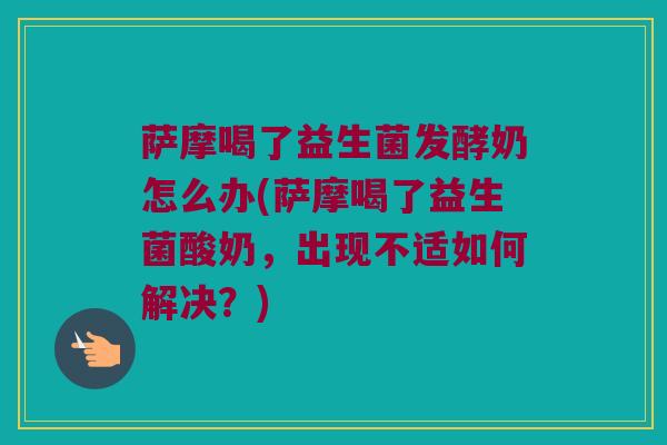 萨摩喝了益生菌发酵奶怎么办(萨摩喝了益生菌酸奶，出现不适如何解决？)