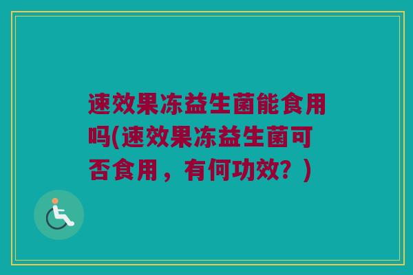 速效果冻益生菌能食用吗(速效果冻益生菌可否食用，有何功效？)