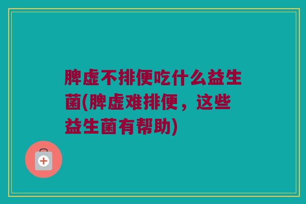 脾虚不排便吃什么益生菌(脾虚难排便，这些益生菌有帮助)