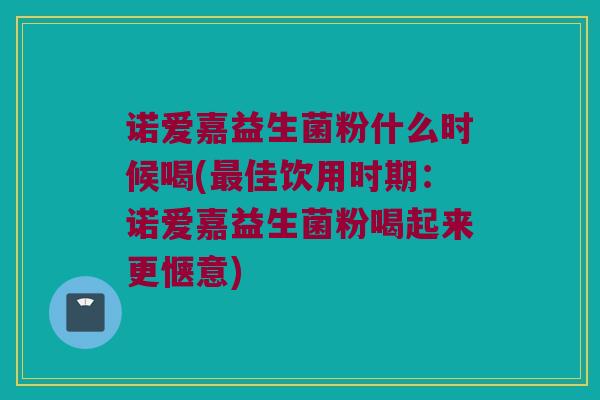 诺爱嘉益生菌粉什么时候喝(最佳饮用时期：诺爱嘉益生菌粉喝起来更惬意)