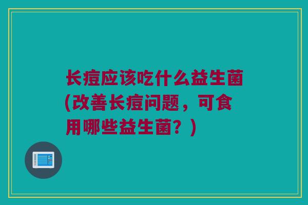 长痘应该吃什么益生菌(改善长痘问题，可食用哪些益生菌？)