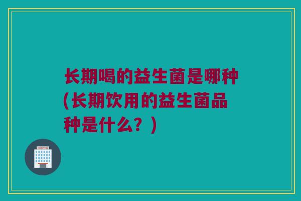 长期喝的益生菌是哪种(长期饮用的益生菌品种是什么？)