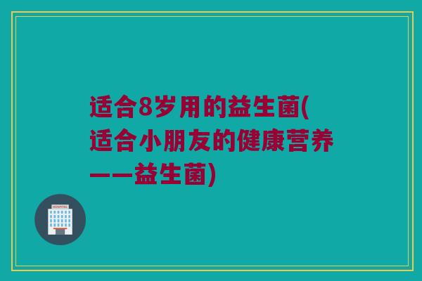 适合8岁用的益生菌(适合小朋友的健康营养——益生菌)