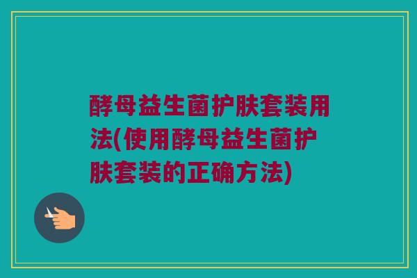 酵母益生菌护肤套装用法(使用酵母益生菌护肤套装的正确方法)