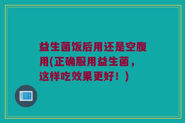 益生菌饭后用还是空腹用(正确服用益生菌，这样吃效果更好！)