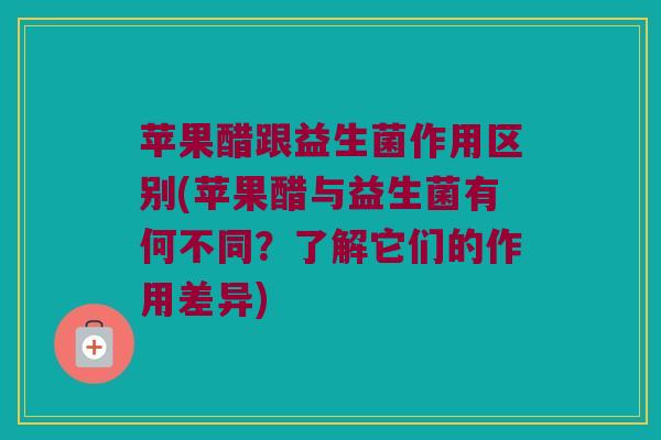 苹果醋跟益生菌作用区别(苹果醋与益生菌有何不同？了解它们的作用差异)