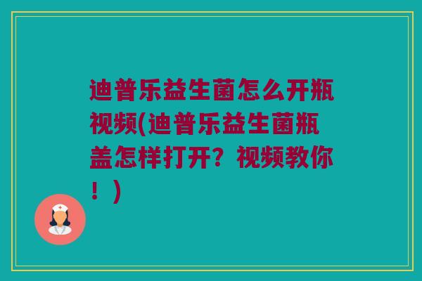 迪普乐益生菌怎么开瓶视频(迪普乐益生菌瓶盖怎样打开？视频教你！)