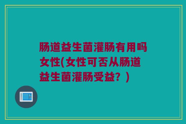 肠道益生菌灌肠有用吗女性(女性可否从肠道益生菌灌肠受益？)