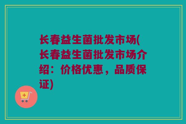 长春益生菌批发市场(长春益生菌批发市场介绍：价格优惠，品质保证)