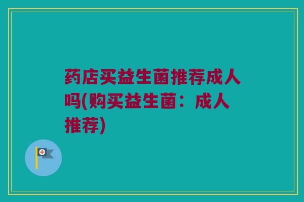 药店买益生菌推荐成人吗(购买益生菌:成人推荐) 药店买益生菌推荐成人吗(购买益生菌:成人推荐)