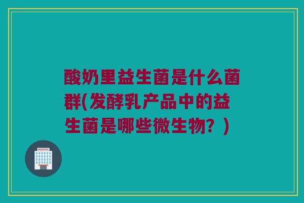 酸奶里益生菌是什么菌群(发酵乳产品中的益生菌是哪些微生物？)