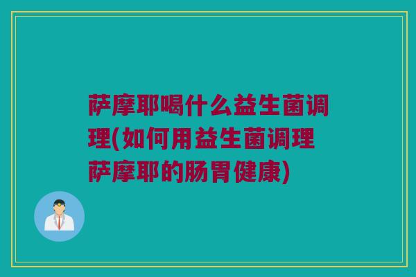 萨摩耶喝什么益生菌调理(如何用益生菌调理萨摩耶的肠胃健康)