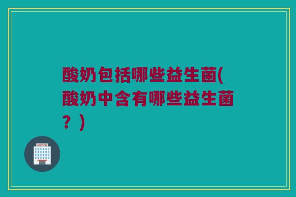 酸奶包括哪些益生菌(酸奶中含有哪些益生菌？)
