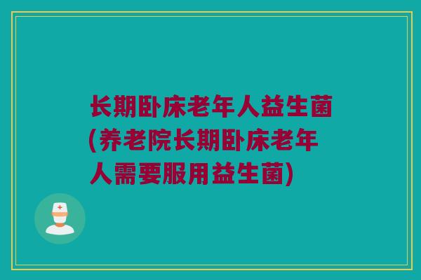 长期卧床老年人益生菌(养老院长期卧床老年人需要服用益生菌)
