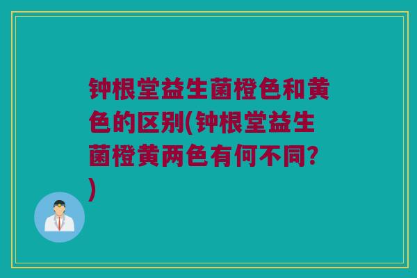 钟根堂益生菌橙色和黄色的区别(钟根堂益生菌橙黄两色有何不同？)