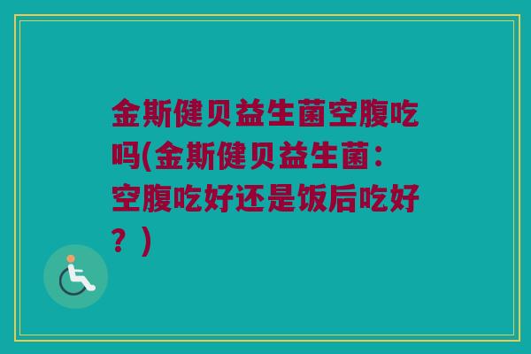 金斯健贝益生菌空腹吃吗(金斯健贝益生菌：空腹吃好还是饭后吃好？)