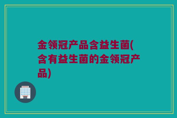 金领冠产品含益生菌(含有益生菌的金领冠产品)