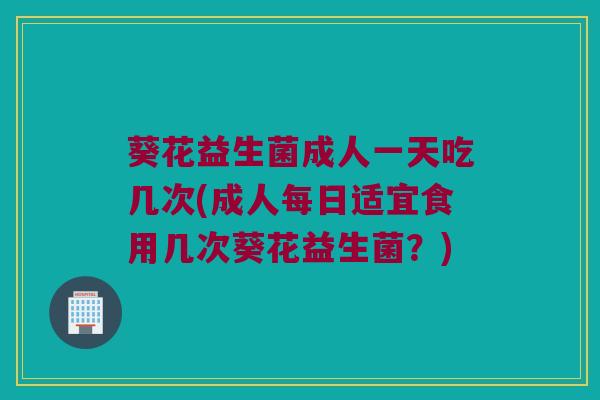 葵花益生菌成人一天吃几次(成人每日适宜食用几次葵花益生菌？)