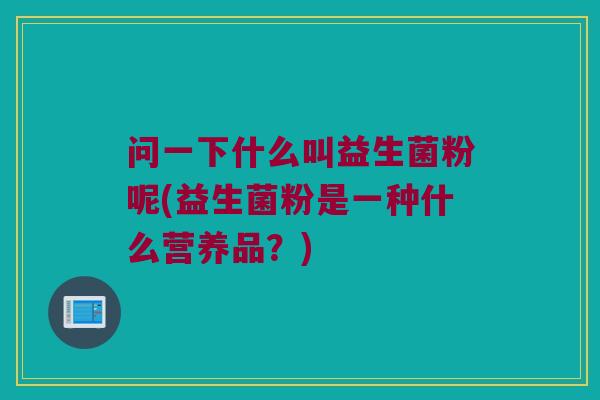 问一下什么叫益生菌粉呢(益生菌粉是一种什么营养品？)