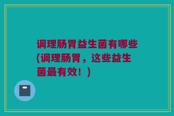 调理肠胃益生菌有哪些(调理肠胃，这些益生菌最有效！)