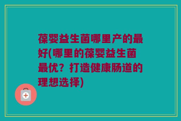 葆婴益生菌哪里产的最好(哪里的葆婴益生菌最优？打造健康肠道的理想选择)