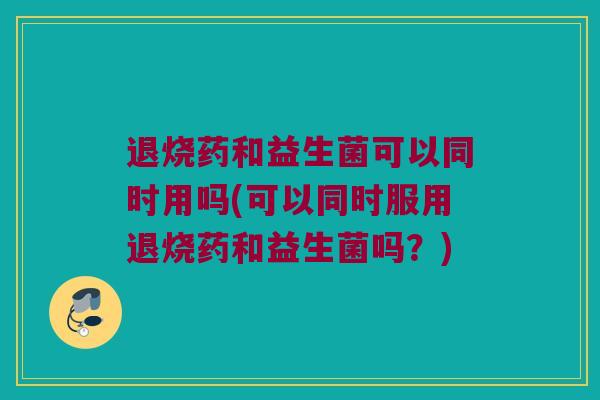 退烧药和益生菌可以同时用吗(可以同时服用退烧药和益生菌吗？)