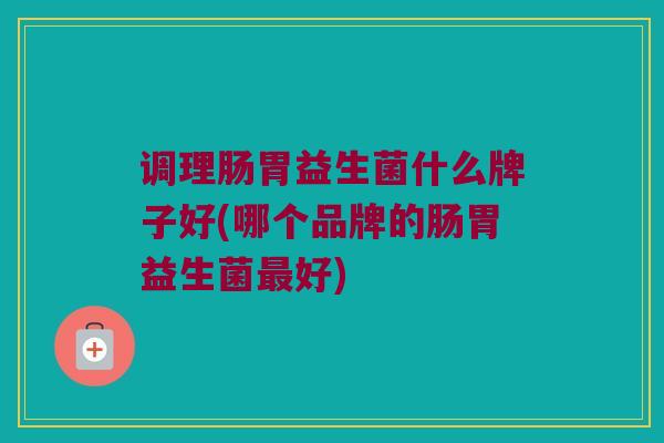 调理肠胃益生菌什么牌子好(哪个品牌的肠胃益生菌最好)