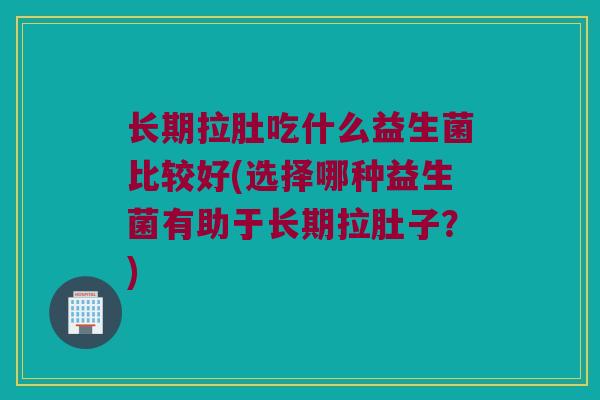 长期拉肚吃什么益生菌比较好(选择哪种益生菌有助于长期拉肚子？)